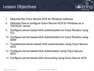 5
5
5
© 2009 Cisco Learning Institute.
Lesson Objectives
7. Describe the Cisco Secure ACS for Windows software
8. Describe how to configure Cisco Secure ACS for Windows as a
TACACS+ server
9. Configure server-based AAA authentication on Cisco Routers using
CLI
10. Configure server-based AAA authentication on Cisco Routers using
SDM
11. Troubleshoot server-based AAA authentication using Cisco Secure
ACS
12. Configure server-based AAA Authorization using Cisco Secure
ACS
13. Configure server-based AAA Accounting using Cisco Secure ACS
 