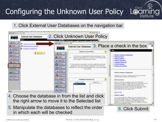 54
54
54
© 2009 Cisco Learning Institute.
Configuring the Unknown User Policy
1. Click External User Databases on the navigation bar
2. Click Unknown User Policy
3. Place a check in the box
4. Choose the database in from the list and click
the right arrow to move it to the Selected list
6. Click Submit
5. Manipulate the databases to reflect the order
in which each will be checked
 