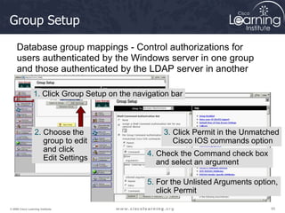 55
55
55
© 2009 Cisco Learning Institute.
Group Setup
Database group mappings - Control authorizations for
users authenticated by the Windows server in one group
and those authenticated by the LDAP server in another
1. Click Group Setup on the navigation bar
2. Choose the
group to edit
and click
Edit Settings
3. Click Permit in the Unmatched
Cisco IOS commands option
4. Check the Command check box
and select an argument
5. For the Unlisted Arguments option,
click Permit
 