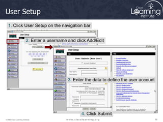 56
56
56
© 2009 Cisco Learning Institute.
User Setup
1. Click User Setup on the navigation bar
2. Enter a username and click Add/Edit
3. Enter the data to define the user account
4. Click Submit
 