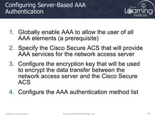 59
59
59
© 2009 Cisco Learning Institute.
Configuring Server-Based AAA
Authentication
1. Globally enable AAA to allow the user of all
AAA elements (a prerequisite)
2. Specify the Cisco Secure ACS that will provide
AAA services for the network access server
3. Configure the encryption key that will be used
to encrypt the data transfer between the
network access server and the Cisco Secure
ACS
4. Configure the AAA authentication method list
 