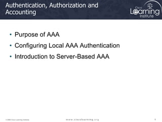 6
6
6
© 2009 Cisco Learning Institute.
Authentication, Authorization and
Accounting
• Purpose of AAA
• Configuring Local AAA Authentication
• Introduction to Server-Based AAA
 