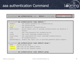 60
60
60
© 2009 Cisco Learning Institute.
aaa authentication Command
R1(config)# aaa authentication type { default | list-name } method1 … [method4]
R1(config)# aaa authentication login default ?
enable Use enable password for authentication.
group Use Server-group
krb5 Use Kerberos 5 authentication.
krb5-telnet Allow logins only if already authenticated via Kerberos V
Telnet.
line Use line password for authentication.
local Use local username authentication.
local-case Use case-sensitive local username authentication.
none NO authentication.
passwd-expiry enable the login list to provide password aging support
R1(config)# aaa authentication login default group ?
WORD Server-group name
radius Use list of all Radius hosts.
tacacs+ Use list of all Tacacs+ hosts.
R1(config)# aaa authentication login default group
 