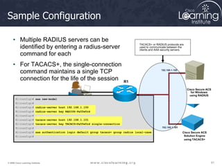 61
61
61
© 2009 Cisco Learning Institute.
Sample Configuration
• Multiple RADIUS servers can be
identified by entering a radius-server
command for each
• For TACACS+, the single-connection
command maintains a single TCP
connection for the life of the session R1
TACACS+ or RADIUS protocols are
used to communicate between the
clients and AAA security servers.
192.168.1.100
192.168.1.101
Cisco Secure ACS
Solution Engine
using TACACS+
Cisco Secure ACS
for Windows
using RADIUS
R1(config)# aaa new-model
R1(config)#
R1(config)# radius-server host 192.168.1.100
R1(config)# radius-server key RADIUS-Pa55w0rd
R1(config)#
R1(config)# tacacs-server host 192.168.1.101
R1(config)# tacacs-server key TACACS+Pa55w0rd single-connection
R1(config)#
R1(config)# aaa authentication login default group tacacs+ group radius local-case
R1(config)#
 