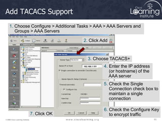 63
63
63
© 2009 Cisco Learning Institute.
Add TACACS Support
192.168.1.101
1. Choose Configure > Additional Tasks > AAA > AAA Servers and
Groups > AAA Servers
2. Click Add
3. Choose TACACS+
4. Enter the IP address
(or hostname) of the
AAA server
5. Check the Single
Connection check box to
maintain a single
connection
6. Check the Configure Key
to encrypt traffic
7. Click OK
 