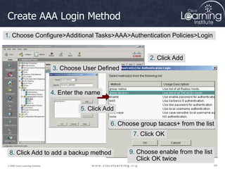 64
64
64
© 2009 Cisco Learning Institute.
Create AAA Login Method
1. Choose Configure>Additional Tasks>AAA>Authentication Policies>Login
2. Click Add
3. Choose User Defined
4. Enter the name
5. Click Add
6. Choose group tacacs+ from the list
7. Click OK
8. Click Add to add a backup method 9. Choose enable from the list
Click OK twice
 