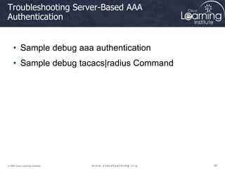 66
66
66
© 2009 Cisco Learning Institute.
Troubleshooting Server-Based AAA
Authentication
• Sample debug aaa authentication
• Sample debug tacacs|radius Command
 