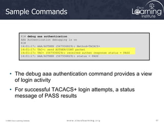 67
67
67
© 2009 Cisco Learning Institute.
Sample Commands
• The debug aaa authentication command provides a view
of login activity
• For successful TACACS+ login attempts, a status
message of PASS results
R1# debug aaa authentication
AAA Authentication debugging is on
R1#
14:01:17: AAA/AUTHEN (567936829): Method=TACACS+
14:01:17: TAC+: send AUTHEN/CONT packet
14:01:17: TAC+ (567936829): received authen response status = PASS
14:01:17: AAA/AUTHEN (567936829): status = PASS
 