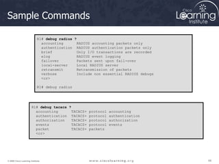 68
68
68
© 2009 Cisco Learning Institute.
Sample Commands
R1# debug radius ?
accounting RADIUS accounting packets only
authentication RADIUS authentication packets only
brief Only I/O transactions are recorded
elog RADIUS event logging
failover Packets sent upon fail-over
local-server Local RADIUS server
retransmit Retransmission of packets
verbose Include non essential RADIUS debugs
<cr>
R1# debug radius
R1# debug tacacs ?
accounting TACACS+ protocol accounting
authentication TACACS+ protocol authentication
authorization TACACS+ protocol authorization
events TACACS+ protocol events
packet TACACS+ packets
<cr>
 