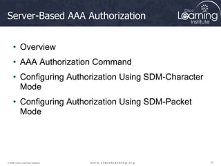 70
70
70
© 2009 Cisco Learning Institute.
Server-Based AAA Authorization
• Overview
• AAA Authorization Command
• Configuring Authorization Using SDM-Character
Mode
• Configuring Authorization Using SDM-Packet
Mode
 