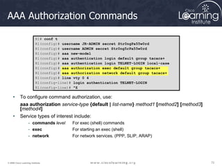 72
72
72
© 2009 Cisco Learning Institute.
AAA Authorization Commands
• To configure command authorization, use:
aaa authorization service-type {default | list-name} method1 [method2] [method3]
[method4]
• Service types of interest include:
- commands level For exec (shell) commands
- exec For starting an exec (shell)
- network For network services. (PPP, SLIP, ARAP)
R1# conf t
R1(config)# username JR-ADMIN secret Str0ngPa55w0rd
R1(config)# username ADMIN secret Str0ng5rPa55w0rd
R1(config)# aaa new-model
R1(config)# aaa authentication login default group tacacs+
R1(config)# aaa authentication login TELNET-LOGIN local-case
R1(config)# aaa authorization exec default group tacacs+
R1(config)# aaa authorization network default group tacacs+
R1(config)# line vty 0 4
R1(config-line)# login authentication TELNET-LOGIN
R1(config-line)# ^Z
 