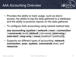 76
76
76
© 2009 Cisco Learning Institute.
AAA Accounting Overview
• Provides the ability to track usage, such as dial-in
access; the ability to log the data gathered to a database;
and the ability to produce reports on the data gathered
• To configure AAA accounting using named method lists:
aaa accounting {system | network | exec | connection
| commands level} {default | list-name} {start-stop |
wait-start | stop-only | none} [method1 [method2]]
• Supports six different types of accounting: network,
connection, exec, system, commands level, and
resource.
 