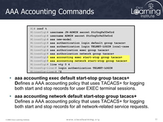 77
77
77
© 2009 Cisco Learning Institute.
AAA Accounting Commands
• aaa accounting exec default start-stop group tacacs+
Defines a AAA accounting policy that uses TACACS+ for logging
both start and stop records for user EXEC terminal sessions.
• aaa accounting network default start-stop group tacacs+
Defines a AAA accounting policy that uses TACACS+ for logging
both start and stop records for all network-related service requests.
R1# conf t
R1(config)# username JR-ADMIN secret Str0ngPa55w0rd
R1(config)# username ADMIN secret Str0ng5rPa55w0rd
R1(config)# aaa new-model
R1(config)# aaa authentication login default group tacacs+
R1(config)# aaa authentication login TELNET-LOGIN local-case
R1(config)# aaa authorization exec group tacacs+
R1(config)# aaa authorization network group tacacs+
R1(config)# aaa accounting exec start-stop group tacacs+
R1(config)# aaa accounting network start-stop group tacacs+
R1(config)# line vty 0 4
R1(config-line)# login authentication TELNET-LOGIN
R1(config-line)# ^Z
 