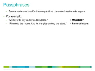 – Básicamente una oración / frase que sirve como contraseña más segura.

• Por ejemplo:
      – “My favorite spy is James Bond 007.”                     = MfsiJB007.
      – “Fly me to the moon. And let me play among the stars.”   = FmttmAlmpats.




© 2012 Cisco and/or its affiliates. All rights reserved.                           10
 