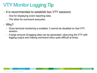 • It is recommended to establish two VTY sessions:
      – One for displaying event reporting data.
      – The other for command execution.

• Why?
      – Once terminal monitoring is enabled, it cannot be disabled on that VTY
        session.
      – A large amount of logging data can be generated, obscuring the VTY with
        logging output and making command entry quite difficult at times.




© 2012 Cisco and/or its affiliates. All rights reserved.                          102
 