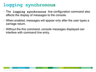 • The logging synchronous line configuration command also
      affects the display of messages to the console.
• When enabled, messages will appear only after the user types a
      carriage return.
• Without the this command, console messages displayed can
      interfere with command line entry.




© 2012 Cisco and/or its affiliates. All rights reserved.           103
 