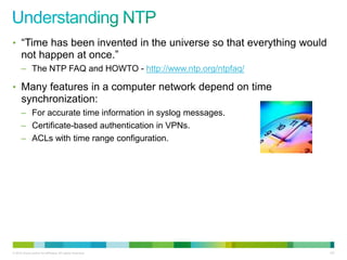 • “Time has been invented in the universe so that everything would
      not happen at once.”
      – The NTP FAQ and HOWTO - http://www.ntp.org/ntpfaq/

• Many features in a computer network depend on time
      synchronization:
      – For accurate time information in syslog messages.
      – Certificate-based authentication in VPNs.
      – ACLs with time range configuration.




© 2012 Cisco and/or its affiliates. All rights reserved.             107
 
