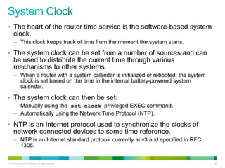 • The heart of the router time service is the software-based system
      clock.
      – This clock keeps track of time from the moment the system starts.

• The system clock can be set from a number of sources and can
      be used to distribute the current time through various
      mechanisms to other systems.
      – When a router with a system calendar is initialized or rebooted, the system
        clock is set based on the time in the internal battery-powered system
        calendar.

• The system clock can then be set:
      – Manually using the set clock privileged EXEC command.
      – Automatically using the Network Time Protocol (NTP).

• NTP is an Internet protocol used to synchronize the clocks of
      network connected devices to some time reference.
      – NTP is an Internet standard protocol currently at v3 and specified in RFC
        1305.


© 2012 Cisco and/or its affiliates. All rights reserved.                              108
 