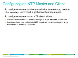 • To configure a router as the authoritative time source, use the
      ntp master command in global configuration mode.
• To configure a router as an NTP client, either:
      – Create an association to a server using the ntp server command.
      – Configure the router to listen to NTP broadcast packets using the ntp
        broadcast client command.




© 2012 Cisco and/or its affiliates. All rights reserved.                        110
 