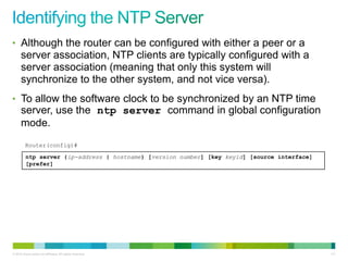 • Although the router can be configured with either a peer or a
      server association, NTP clients are typically configured with a
      server association (meaning that only this system will
      synchronize to the other system, and not vice versa).
• To allow the software clock to be synchronized by an NTP time
      server, use the ntp server command in global configuration
      mode.
         Router(config)#

         ntp server {ip-address | hostname} [version number] [key keyid] [source interface]
         [prefer]




© 2012 Cisco and/or its affiliates. All rights reserved.                                      111
 