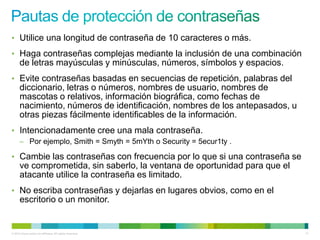 • Utilice una longitud de contraseña de 10 caracteres o más.
• Haga contraseñas complejas mediante la inclusión de una combinación
      de letras mayúsculas y minúsculas, números, símbolos y espacios.
• Evite contraseñas basadas en secuencias de repetición, palabras del
      diccionario, letras o números, nombres de usuario, nombres de
      mascotas o relativos, información biográfica, como fechas de
      nacimiento, números de identificación, nombres de los antepasados, u
      otras piezas fácilmente identificables de la información.
• Intencionadamente cree una mala contraseña.
      – Por ejemplo, Smith = Smyth = 5mYth o Security = 5ecur1ty .

• Cambie las contraseñas con frecuencia por lo que si una contraseña se
      ve comprometida, sin saberlo, la ventana de oportunidad para que el
      atacante utilice la contraseña es limitado.
• No escriba contraseñas y dejarlas en lugares obvios, como en el
      escritorio o un monitor.


© 2012 Cisco and/or its affiliates. All rights reserved.                     11
 