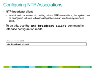 • NTP broadcast client:
      – In addition to or instead of creating unicast NTP associations, the system can
        be configured to listen to broadcast packets on an interface-by-interface
        basis.

• To do this, use the ntp broadcast client command in
      interface configuration mode.


         Router(config-if)#

         ntp broadcast client




© 2012 Cisco and/or its affiliates. All rights reserved.                                 112
 