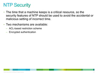 • The time that a machine keeps is a critical resource, so the
      security features of NTP should be used to avoid the accidental or
      malicious setting of incorrect time.
• Two mechanisms are available:
      – ACL-based restriction scheme
      – Encrypted authentication




© 2012 Cisco and/or its affiliates. All rights reserved.               113
 
