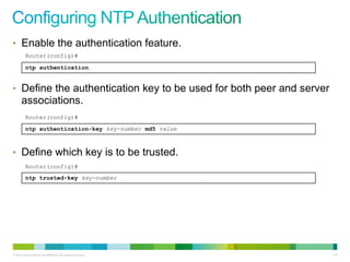 • Enable the authentication feature.
         Router(config)#

         ntp authentication


• Define the authentication key to be used for both peer and server
      associations.
         Router(config)#
         ntp authentication-key key-number md5 value



• Define which key is to be trusted.
         Router(config)#
         ntp trusted-key key-number




© 2012 Cisco and/or its affiliates. All rights reserved.              115
 