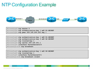 209.165.201.1                     209.165.200.225        Fa0/0   Fa0/1
                  R1                                       Internet                     R2                   R3




          R1(config)# ntp master 5
          R1(config)# ntp authentication-key 1 md5 R1-SECRET
          R1(config)# ntp peer 209.165.200.225 key 1


          R2(config)# ntp authentication-key 1 md5 R1-SECRET
          R2(config)# ntp authentication-key 2 md5 R2-SECRET
          R2(config)# ntp trusted-key 1
          R2(config)# ntp server 209.165.201.1
          R2(config)# interface Fastethernet0/0
          R2(config-if)# ntp broadcast


          R3(config)# ntp authentication-key 1 md5 R2-SECRET
          R3(config)# ntp trusted-key 1
          R3(config)# interface Fastethernet0/1
          R3(config-if)# ntp broadcast client




© 2012 Cisco and/or its affiliates. All rights reserved.                                                          116
 