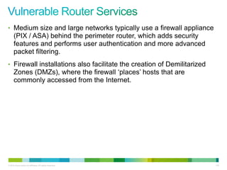 • Medium size and large networks typically use a firewall appliance
      (PIX / ASA) behind the perimeter router, which adds security
      features and performs user authentication and more advanced
      packet filtering.
• Firewall installations also facilitate the creation of Demilitarized
      Zones (DMZs), where the firewall „places‟ hosts that are
      commonly accessed from the Internet.




© 2012 Cisco and/or its affiliates. All rights reserved.                 118
 