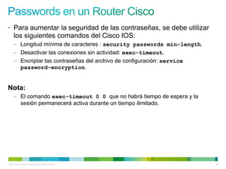 • Para aumentar la seguridad de las contraseñas, se debe utilizar
      los siguientes comandos del Cisco IOS:
      – Longitud mínima de caracteres : security passwords min-length.
      – Desactivar las conexiones sin actividad: exec-timeout.
      – Encriptar las contraseñas del archivo de configuración: service
        password-encryption.


Nota:
      – El comando exec-timeout 0 0 que no habrá tiempo de espera y la
        sesión permanecerá activa durante un tiempo ilimitado.




© 2012 Cisco and/or its affiliates. All rights reserved.                  12
 