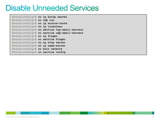 •Router(config)#                             no   ip bootp server
         •Router(config)#                             no   cdp run
         •Router(config)#                             no   ip source-route
         •Router(config)#                             no   ip classless
         •Router(config)#                             no   service tcp-small-servers
         •Router(config)#                             no   service udp-small-servers
         •Router(config)#                             no   ip finger
         •Router(config)#                             no   service finger
         •Router(config)#                             no   ip http server
         •Router(config)#                             no   ip name-server
         •Router(config)#                             no   boot network
         •Router(config)#                             no   service config




© 2012 Cisco and/or its affiliates. All rights reserved.                               128
 