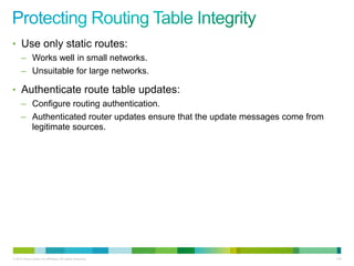 • Use only static routes:
      – Works well in small networks.
      – Unsuitable for large networks.

• Authenticate route table updates:
      – Configure routing authentication.
      – Authenticated router updates ensure that the update messages come from
        legitimate sources.




© 2012 Cisco and/or its affiliates. All rights reserved.                         130
 