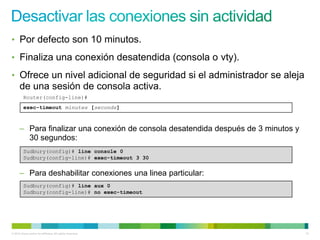 • Por defecto son 10 minutos.

• Finaliza una conexión desatendida (consola o vty).

• Ofrece un nivel adicional de seguridad si el administrador se aleja
      de una sesión de consola activa.
         Router(config-line)#
         exec-timeout minutes [seconds]



      – Para finalizar una conexión de consola desatendida después de 3 minutos y
        30 segundos:
         Sudbury(config)# line console 0
         Sudbury(config-line)# exec-timeout 3 30


      – Para deshabilitar conexiones una linea particular:
         Sudbury(config)# line aux 0
         Sudbury(config-line)# no exec-timeout




© 2012 Cisco and/or its affiliates. All rights reserved.                            13
 