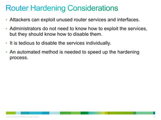 • Attackers can exploit unused router services and interfaces.

• Administrators do not need to know how to exploit the services,
      but they should know how to disable them.
• It is tedious to disable the services individually.

• An automated method is needed to speed up the hardening
      process.




© 2012 Cisco and/or its affiliates. All rights reserved.            132
 