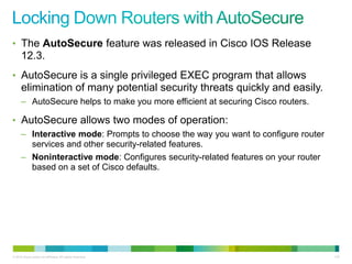 • The AutoSecure feature was released in Cisco IOS Release
      12.3.
• AutoSecure is a single privileged EXEC program that allows
      elimination of many potential security threats quickly and easily.
      – AutoSecure helps to make you more efficient at securing Cisco routers.

• AutoSecure allows two modes of operation:
      – Interactive mode: Prompts to choose the way you want to configure router
        services and other security-related features.
      – Noninteractive mode: Configures security-related features on your router
        based on a set of Cisco defaults.




© 2012 Cisco and/or its affiliates. All rights reserved.                           133
 