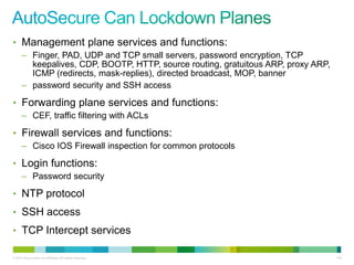 • Management plane services and functions:
      – Finger, PAD, UDP and TCP small servers, password encryption, TCP
        keepalives, CDP, BOOTP, HTTP, source routing, gratuitous ARP, proxy ARP,
        ICMP (redirects, mask-replies), directed broadcast, MOP, banner
      – password security and SSH access

• Forwarding plane services and functions:
      – CEF, traffic filtering with ACLs

• Firewall services and functions:
      – Cisco IOS Firewall inspection for common protocols

• Login functions:
      – Password security

• NTP protocol
• SSH access
• TCP Intercept services

© 2012 Cisco and/or its affiliates. All rights reserved.                           134
 