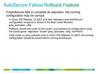 • If AutoSecure fails to complete its operation, the running
      configuration may be corrupt:
      – In Cisco IOS Release 12.3(8)T and later releases a pre-AutoSecure
        configuration snapshot is stored in the flash under filename
        pre_autosec.cfg.
      – Rollback reverts the router to the router‟s pre-autosecure configuration using
        the configure replace flash:pre_autosec.cfg command.
      – If the router is using software prior to Cisco IOS Release 12.3(8)T, the running
        configuration should be saved before running AutoSecure.




© 2012 Cisco and/or its affiliates. All rights reserved.                                 135
 