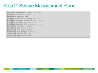 Securing Management plane services..
         Disabling service finger
         Disabling service pad
         Disabling udp & tcp small servers
         Enabling service password encryption
         Enabling service tcp-keepalives-in
         Enabling service tcp-keepalives-out
         Disabling the cdp protocol
         Disabling the bootp server
         Disabling the http server
         Disabling the finger service
         Disabling source routing
         Disabling gratuitous arp




© 2012 Cisco and/or its affiliates. All rights reserved.   139
 