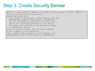 Here is a sample Security Banner to be shown at every access to device. Modify it
         to suit your enterprise requirements.
         Authorised Access only
           This system is the property of Woolloomooloo Pty Ltd.
           UNAUTHORISED ACCESS TO THIS DEVICE IS PROHIBITED.
           You must have explicit permission to access this
           device. All activities performed on this device
           are logged and violations of of this policy result
           in disciplinary action.
         Enter the security banner {Put the banner between
         k and k, where k is any character}:
         %This system is the property of Cisco Systems, Inc.
         UNAUTHORIZED ACCESS TO THIS DEVICE IS PROHIBITED.%




© 2012 Cisco and/or its affiliates. All rights reserved.                                     140
 