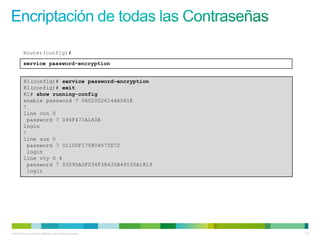 Router(config)#
         service password-encryption


          R1(config)# service password-encryption
          R1(config)# exit
          R1# show running-config
          enable password 7 06020026144A061E
          !
          line con 0
           password 7 094F471A1A0A
          login
          !
          line aux 0
           password 7 01100F175804575D72
           login
          line vty 0 4
           password 7 03095A0F034F38435B49150A1819
           login




© 2012 Cisco and/or its affiliates. All rights reserved.   14
 