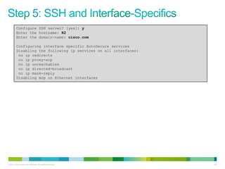 Configure SSH server? [yes]: y
         Enter the hostname: R2
         Enter the domain-name: cisco.com

         Configuring interface specific AutoSecure services
         Disabling the following ip services on all interfaces:
          no ip redirects
          no ip proxy-arp
          no ip unreachables
          no ip directed-broadcast
          no ip mask-reply
         Disabling mop on Ethernet interfaces




© 2012 Cisco and/or its affiliates. All rights reserved.          142
 