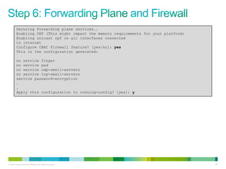 Securing Forwarding plane services..
         Enabling CEF (This might impact the memory requirements for your platform)
         Enabling unicast rpf on all interfaces connected
         to internet
         Configure CBAC Firewall feature? [yes/no]: yes
         This is the configuration generated:

         no service finger
         no service pad
         no service udp-small-servers
         no service tcp-small-servers
         service password-encryption
         .
         .
         Apply this configuration to running-config? [yes]: y




© 2012 Cisco and/or its affiliates. All rights reserved.                              143
 