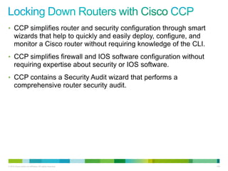 • CCP simplifies router and security configuration through smart
      wizards that help to quickly and easily deploy, configure, and
      monitor a Cisco router without requiring knowledge of the CLI.
• CCP simplifies firewall and IOS software configuration without
      requiring expertise about security or IOS software.
• CCP contains a Security Audit wizard that performs a
      comprehensive router security audit.




© 2012 Cisco and/or its affiliates. All rights reserved.               144
 