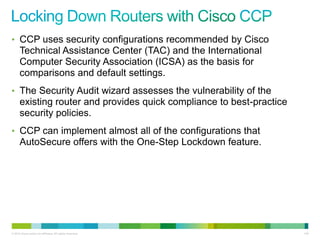 • CCP uses security configurations recommended by Cisco
      Technical Assistance Center (TAC) and the International
      Computer Security Association (ICSA) as the basis for
      comparisons and default settings.
• The Security Audit wizard assesses the vulnerability of the
      existing router and provides quick compliance to best-practice
      security policies.
• CCP can implement almost all of the configurations that
      AutoSecure offers with the One-Step Lockdown feature.




© 2012 Cisco and/or its affiliates. All rights reserved.               145
 