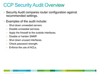 • Security Audit compares router configuration against
      recommended settings.
• Examples of the audit include:
      –        Shut down unneeded servers.
      –        Disable unneeded services.
      –        Apply the firewall to the outside interfaces.
      –        Disable or harden SNMP.
      –        Shut down unused interfaces.
      –        Check password strength.
      –        Enforce the use of ACLs.




© 2012 Cisco and/or its affiliates. All rights reserved.       146
 