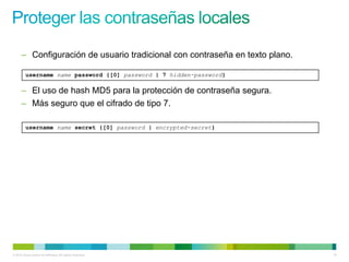 – Configuración de usuario tradicional con contraseña en texto plano.

         username name password {[0] password | 7 hidden-password}

      – El uso de hash MD5 para la protección de contraseña segura.
      – Más seguro que el cifrado de tipo 7.

         username name secret {[0] password | encrypted-secret}




© 2012 Cisco and/or its affiliates. All rights reserved.                      15
 