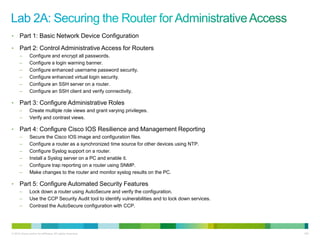 •     Part 1: Basic Network Device Configuration
•     Part 2: Control Administrative Access for Routers
      –        Configure and encrypt all passwords.
      –        Configure a login warning banner.
      –        Configure enhanced username password security.
      –        Configure enhanced virtual login security.
      –        Configure an SSH server on a router.
      –        Configure an SSH client and verify connectivity.

•     Part 3: Configure Administrative Roles
      –        Create multiple role views and grant varying privileges.
      –        Verify and contrast views.

•     Part 4: Configure Cisco IOS Resilience and Management Reporting
      –        Secure the Cisco IOS image and configuration files.
      –        Configure a router as a synchronized time source for other devices using NTP.
      –        Configure Syslog support on a router.
      –        Install a Syslog server on a PC and enable it.
      –        Configure trap reporting on a router using SNMP.
      –        Make changes to the router and monitor syslog results on the PC.

•     Part 5: Configure Automated Security Features
      –        Lock down a router using AutoSecure and verify the configuration.
      –        Use the CCP Security Audit tool to identify vulnerabilities and to lock down services.
      –        Contrast the AutoSecure configuration with CCP.




© 2012 Cisco and/or its affiliates. All rights reserved.                                                155
 