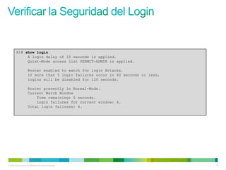 R1# show login
              A login delay of 10 seconds is applied.
              Quiet-Mode access list PERMIT-ADMIN is applied.

                       Router enabled to watch for login Attacks.
                       If more than 5 login failures occur in 60 seconds or less,
                       logins will be disabled for 120 seconds.

                       Router presently in Normal-Mode.
                       Current Watch Window
                           Time remaining: 5 seconds.
                           Login failures for current window: 4.
                       Total login failures: 4.




© 2012 Cisco and/or its affiliates. All rights reserved.                            18
 