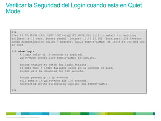 R1#
         *Dec 10 15:38:54.455: %SEC_LOGIN-1-QUIET_MODE_ON: Still timeleft for watching
         failures is 12 secs, [user: admin] [Source: 10.10.10.10] [localport: 23] [Reason:
         Login Authentication Failed - BadUser] [ACL: PERMIT-ADMIN] at 15:38:54 UTC Wed Dec
         10 2008

         R1# show login
              A login delay of 10 seconds is applied.
              Quiet-Mode access list PERMIT-ADMIN is applied.

                       Router enabled to watch for login Attacks.
                       If more than 5 login failures occur in 60 seconds or less,
                       logins will be disabled for 120 seconds.

                       Router presently in Quiet-Mode.
                       Will remain in Quiet-Mode for 105 seconds.
                       Restricted logins filtered by applied ACL PERMIT-ADMIN.

         R1#




© 2012 Cisco and/or its affiliates. All rights reserved.                                      19
 